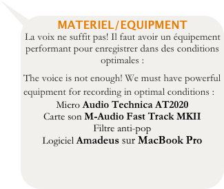 MATERIEL/EQUIPMENT
La voix ne suffit pas! Il faut avoir un équipement performant pour enregistrer dans des conditions optimales :
The voice is not enough! We must have powerful equipment for recording in optimal conditions :
Micro Audio Technica AT2020
Carte son M-Audio Fast Track MKII
Filtre anti-pop 
Logiciel Amadeus sur MacBook Pro
