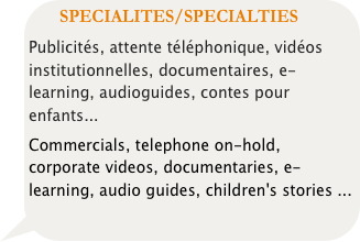 SPECIALITES/SPECIALTIES 
Publicités, attente téléphonique, vidéos institutionnelles, documentaires, e-learning, audioguides, contes pour enfants... 
Commercials, telephone on-hold, corporate videos, documentaries, e-learning, audio guides, children's stories ...

