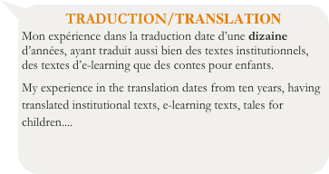 TRADUCTION/TRANSLATION
Mon expérience dans la traduction date d’une dizaine d’années, ayant traduit aussi bien des textes institutionnels, des textes d’e-learning que des contes pour enfants.
My experience in the translation dates from ten years, having translated institutional texts, e-learning texts, tales for children....