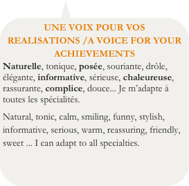 UNE VOIX POUR VOS REALISATIONS /A VOICE FOR YOUR ACHIEVEMENTS
Naturelle, tonique, posée, souriante, drôle, élégante, informative, sérieuse, chaleureuse, rassurante, complice, douce... Je m’adapte à toutes les spécialités.
Natural, tonic, calm, smiling, funny, stylish, informative, serious, warm, reassuring, friendly, sweet ... I can adapt to all specialties.